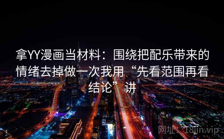 拿YY漫画当材料：围绕把配乐带来的情绪去掉做一次我用“先看范围再看结论”讲