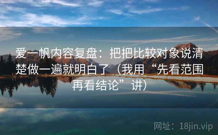 爱一帆内容复盘：把把比较对象说清楚做一遍就明白了（我用“先看范围再看结论”讲）