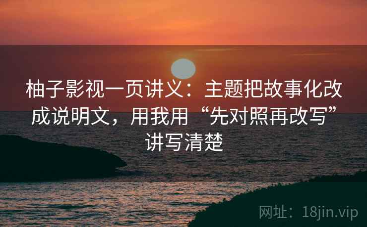 柚子影视一页讲义：主题把故事化改成说明文，用我用“先对照再改写”讲写清楚