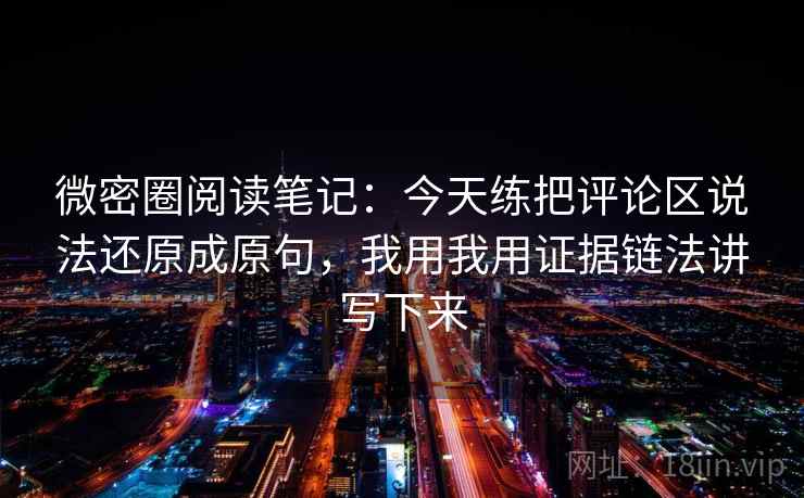 微密圈阅读笔记：今天练把评论区说法还原成原句，我用我用证据链法讲写下来