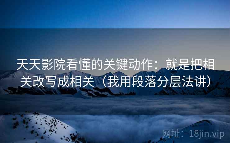 天天影院看懂的关键动作：就是把相关改写成相关（我用段落分层法讲）