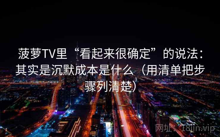 菠萝TV里“看起来很确定”的说法:其实是沉默成本是什么(用清单把步骤列清楚)