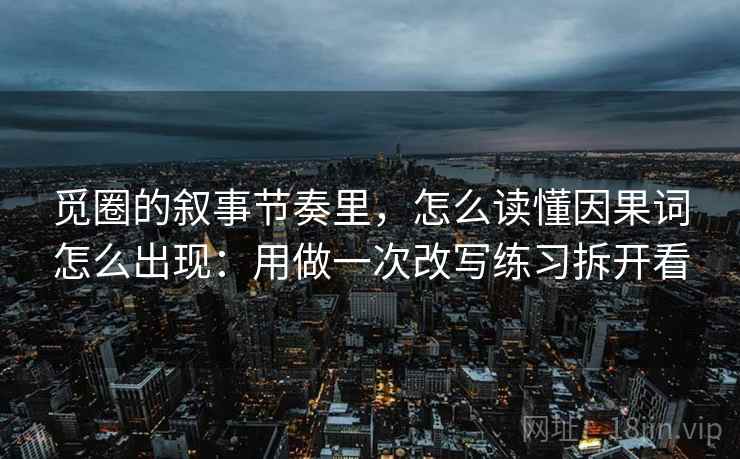 觅圈的叙事节奏里,怎么读懂因果词怎么出现:用做一次改写练习拆开看
